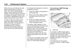 Black plate (24,1)Buick Enclave Owner Manual - 2011
7-24 Infotainment System
When the scan is finished, the disc
begins playing files in order by
artist. The current artist playing is
shown on the second line of the
display. Once all songs by that artist
are played, the player moves to the
next artist in alphabetical order and
begins playing files by that artist.
To listen to files by another artist,
press the softkey located below
either arrow tab. The disc goes to
the next or previous artist in
alphabetical order. Continue
pressing either softkey below the
arrow tab until the artist displays.
To change from playback by artist to
playback by album:
1. Press the softkey located below
the Sort By tab.
2. Press one of the softkeys below
the album tab from the sort
screen.
3. Press the softkey below the
back tab to return to the main
music navigator screen.
The album name displays on the
second line between the arrows and
songs from the current album
begins to play. Once all songs from
that album have played, the player
moves to the next album in
alphabetical order on the CD and
begins playing MP3 files from that
album.
To exit music navigator mode, press
the softkey below the Back tab to
return to normal MP3 playback.
Connecting a USB Storage
Device or iPod®
A. USB Port
To connect a USB storage device,
connect the device to the USB port
located in the instrument panel
storage area. See Instrument Panel
Storage on page 4‑1 for more
information.
The USB Port can be used to
control an iPod or a USB storage
device.
 