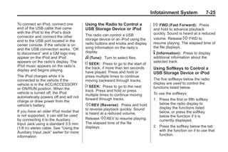 Black plate (25,1)Buick Enclave Owner Manual - 2011
Infotainment System 7-25
To connect an iPod, connect one
end of the USB cable that came
with the iPod to the iPod’s dock
connector and connect the other
end to the USB port located in the
center console. If the vehicle is on
and the USB connection works, “OK
to disconnect” and a GM logo may
appear on the iPod and iPod
appears on the radio's display. The
iPod music appears on the radio’s
display and begins playing.
The iPod charges while it is
connected to the vehicle if the
vehicle is in the ACC/ACCESSORY
or ON/RUN position. When the
vehicle is turned off, the iPod
automatically powers off and will not
charge or draw power from the
vehicle's battery.
If you have an older iPod model that
is not supported, it can still be used
by connecting it to the Auxiliary
Input Jack using a standard 3.5 mm
(1/8 in) stereo cable. See “Using the
Auxiliary Input Jack” earlier for more
information.
Using the Radio to Control a
USB Storage Device or iPod
The radio can control a USB
storage device or an iPod using the
radio buttons and knobs and display
song information on the radio’s
display.
f (Tune): Turn to select files.
© SEEK: Press to go to the start of
the track, if more than ten seconds
have played. Press and hold or
press multiple times to continue
moving backward through tracks.
¨ SEEK: Press to go to the next
track. Press and hold or press
multiple times to continue moving
forward through tracks.
s REV (Reverse): Press and hold
to reverse playback quickly. Sound
is heard at a reduced volume.
Release s REV to resume playing.
The elapsed time of the file
displays.
 FWD (Fast Forward): Press
and hold to advance playback
quickly. Sound is heard at a reduced
volume. Release  FWD to
resume playing. The elapsed time of
the file displays.
4 (Information): Press to display
additional information about the
selected track.
Using Softkeys to Control a
USB Storage Device or iPod
The five softkeys below the radio
display are used to control the
functions listed below.
To use the softkeys:
1. Press the first or fifth softkey
below the radio display to
display the functions listed
below, or press the softkey
below the function if it is
currently displayed.
2. Press the softkey below the tab
with the function on it to use that
function.
 