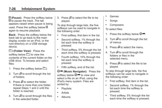 Black plate (26,1)Buick Enclave Owner Manual - 2011
7-26 Infotainment System
j (Pause): Press the softkey below
j to pause the track. The tab
appears raised when pause is being
used. Press the softkey below j
again to resume playback.
Back: Press the softkey below the
back tab to go back to the main
display screen on an iPod, or the
root directory on a USB storage
device.
c (Folder View): Press the
softkey below c to view the
contents of the current folder on the
USB drive. To browse and select
files:
1. Press the softkey below c.
2. Turn f to scroll through the list
of folders.
3. Press f to select the folder.
If there is more than one folder,
repeat Steps 1 and 2 until the
folder is reached.
4. Turn f to scroll through the files
in the selected folder.
5. Press f to select the file to be
played.
To skip through large lists, the five
softkeys can be used to navigate in
the following order:
. First softkey, first item in the list.
. Second softkey, 1% through the
list each time the softkey is
pressed.
. Third softkey, 5% through the list
each time the softkey is pressed.
. Fourth softkey, 10% through the
list each time the softkey is
pressed.
. Fifth softkey, end of the list.
h (Music Navigator): Press the
softkey below h to view and
select a file on an iPod, using the
iPod's menu system. Files are
sorted by:
. Playlists
. Artists
. Albums
. Genres
. Songs
. Composers
To select files:
1. Press the softkey below h.
2. Turn f to scroll through the list
of menus.
3. Press f to select the menu.
4. Turn f to scroll through the
folders or files in the
selected menu.
5. Press f to select the file to be
played.
To skip through large lists, the five
softkeys can be used to navigate in
the following order:
. First softkey, first item in the list.
. Second softkey, 1% through the
list each time the softkey is
pressed.
. Third softkey, 5% through the list
each time the softkey is pressed.
 