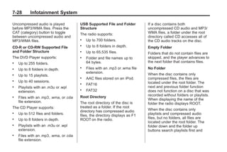 Black plate (28,1)Buick Enclave Owner Manual - 2011
7-28 Infotainment System
Uncompressed audio is played
before MP3/WMA files. Press the
CAT (category) button to toggle
between uncompressed audio and
MP3/WMA files.
CD‐R or CD‐RW Supported File
and Folder Structure
The DVD Player supports:
. Up to 255 folders.
. Up to 8 folders in depth.
. Up to 15 playlists.
. Up to 40 sessions.
. Playlists with an .m3u or .wpl
extension.
. Files with an .mp3, .wma, or .cda
file extension.
The CD Player supports:
. Up to 512 files and folders.
. Up to 8 folders in depth.
. Playlists with an .m3u or .wpl
extension.
. Files with an .mp3, .wma, or .cda
file extension.
USB Supported File and Folder
Structure
The radio supports:
. Up to 700 folders.
. Up to 8 folders in depth.
. Up to 65,535 files.
. Folder and file names up to
64 bytes.
. Files with an .mp3 or .wma file
extension.
. AAC files stored on an iPod.
. FAT16
. FAT32
Root Directory
The root directory of the disc is
treated as a folder. If the root
directory has compressed audio
files, the directory displays as F1
ROOT on the radio.
If a disc contains both
uncompressed CD audio and MP3/
WMA files, a folder under the root
directory called CD accesses all of
the CD audio tracks on the disc.
Empty Folder
Folders that do not contain files are
skipped, and the player advances to
the next folder that contains files.
No Folder
When the disc contains only
compressed files, the files are
located under the root folder. The
next and previous folder function
does not function on a disc that was
recorded without folders or playlists.
When displaying the name of the
folder the radio displays ROOT.
When the disc contains only
playlists and compressed audio
files, but no folders, all files are
located under the root folder. The
folder down and the folder up
buttons search playlists first and
 