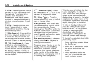Black plate (30,1)Buick Enclave Owner Manual - 2011
7-30 Infotainment System
© SEEK: Press to go to the start of
the track, if more than five seconds
have played. Press to go to the
previous track if less than
five seconds have played. Press
and hold or press multiple times to
continue moving backward through
tracks.
¨ SEEK: Press to go to the next
track. Press and hold or press
multiple times to continue moving
forward through tracks.
s REV (Reverse): Press and hold
to reverse playback quickly. Sound
is heard at a reduced volume and
the elapsed time of the file displays.
Release s REV to resume playing.
 FWD (Fast Forward): Press
and hold to advance playback
quickly. Sound is heard at a reduced
volume and the elapsed time of the
file displays. Release  FWD to
resume playing. The elapsed time of
the file displays.
S c (Previous Folder): Press
the softkey below S c to go to the
first track in the previous folder.
c T (Next Folder): Press the
softkey below c T to go to the first
track in the next folder.
RDM (Random): Files on the disc
can be listened to in random, rather
than sequential order. To use
random, press the softkey under the
RDM tab until Random Current Disc
displays to play songs in random
order. Press the same softkey again
to turn off random play.
h (Music Navigator): Press the
softkey below h to play files in
order by artist or album.
The player scans the disc to sort the
files by artist and album ID3 tag
information. It can take several
minutes to scan the disc depending
on the number of files on the disc.
The radio may begin playing while it
is scanning in the background.
When the scan is finished, the disc
begins playing files in order by
artist. The current artist playing is
shown on the second line of the
display. Once all songs by that artist
are played, the player moves to the
next artist in alphabetical order and
begins playing files by that artist.
To listen to files by another artist,
press the softkey located below
either arrow tab. The disc goes to
the next or previous artist in
alphabetical order. Continue
pressing either softkey below the
arrow tab until the artist displays.
To change from playback by artist to
playback by album:
1. Press the softkey located below
the Sort By tab.
2. Press one of the softkeys below
the album tab from the sort
screen.
3. Press the softkey below the
back tab to return to the main
music navigator screen.
 