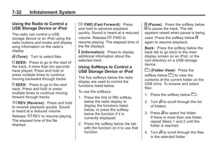 Black plate (32,1)Buick Enclave Owner Manual - 2011
7-32 Infotainment System
Using the Radio to Control a
USB Storage Device or iPod
The radio can control a USB
storage device or an iPod using the
radio buttons and knobs and display
song information on the radio’s
display.
f (Tune): Turn to select files.
© SEEK: Press to go to the start of
the track, if more than ten seconds
have played. Press and hold or
press multiple times to continue
moving backward through tracks.
¨ SEEK: Press to go to the next
track. Press and hold or press
multiple times to continue moving
forward through tracks.
s REV (Reverse): Press and hold
to reverse playback quickly. Sound
is heard at a reduced volume.
Release s REV to resume playing.
The elapsed time of the file
displays.
 FWD (Fast Forward): Press
and hold to advance playback
quickly. Sound is heard at a reduced
volume. Release  FWD to
resume playing. The elapsed time of
the file displays.
4 (Information): Press to display
additional information about the
selected track.
Using Softkeys to Control a
USB Storage Device or iPod
The five softkeys below the radio
display are used to control the
functions listed below.
To use the softkeys:
1. Press the first or fifth softkey
below the radio display to
display the functions listed
below, or press the softkey
below the function if it is
currently displayed.
2. Press the softkey below the tab
with the function on it to use that
function.
j (Pause): Press the softkey below
j to pause the track. The tab
appears raised when pause is being
used. Press the softkey below j
again to resume playback.
Back: Press the softkey below the
back tab to go back to the main
display screen on an iPod, or the
root directory on a USB storage
device.
c (Folder View): Press the
softkey below c to view the
contents of the current folder on the
USB drive. To browse and select
files:
1. Press the softkey below c.
2. Turn f to scroll through the list
of folders.
3. Press f to select the folder.
If there is more than one folder,
repeat Steps 1 and 2 until the
folder is reached.
4. Turn f to scroll through the files
in the selected folder.
 