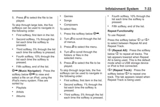 Black plate (33,1)Buick Enclave Owner Manual - 2011
Infotainment System 7-33
5. Press f to select the file to be
played.
To skip through large lists, the five
softkeys can be used to navigate in
the following order:
. First softkey, first item in the list.
. Second softkey, 1% through the
list each time the softkey is
pressed.
. Third softkey, 5% through the list
each time the softkey is pressed.
. Fourth softkey, 10% through the
list each time the softkey is
pressed.
. Fifth softkey, end of the list.
h (Music Navigator): Press the
softkey below h to view and
select a file on an iPod, using the
iPod's menu system. Files are
sorted by:
. Playlists
. Artists
. Albums
. Genres
. Songs
. Composers
To select files:
1. Press the softkey below h.
2. Turn f to scroll through the list
of menus.
3. Press f to select the menu.
4. Turn f to scroll through the
folders or files in the
selected menu.
5. Press f to select the file to be
played.
To skip through large lists, the five
softkeys can be used to navigate in
the following order:
. First softkey, first item in the list.
. Second softkey, 1% through the
list each time the softkey is
pressed.
. Third softkey, 5% through the list
each time the softkey is pressed.
. Fourth softkey, 10% through the
list each time the softkey is
pressed.
. Fifth softkey, end of the list.
Repeat Functionality
To use Repeat:
Press the softkey below " or '
to select between Repeat All and
Repeat Track.
" (Repeat All): Press the softkey
below " to repeat all tracks. The
tab appears lowered when Repeat
All is being used. This is the default
mode when a USB storage device
or iPod is first connected.
' (Repeat Track): Press the
softkey below ' to repeat one
track. The tab appears raised when
Repeat Track is being used.
 