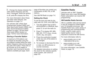 Black plate (15,1)Buick Enclave Owner Manual - 2011
In Brief 1-15
4 : Change the display between the
radio station frequency and the
time, if equipped. While the ignition
is off, press 4 to display the time.
For more information about these
and other radio features, see
Operation on page 7‑2.
For vehicles with a Rear Seat
Entertainment System (RSE) and
Rear Seat Audio System (RSA), see
Rear Seat Entertainment (RSE)
System on page 7‑36 and Rear
Seat Audio (RSA) System on
page 7‑44 for more information.
Storing a Favorite Station
A maximum of 36 stations can
be stored as favorites using the
six softkeys located below the radio
station frequency tabs and by using
the radio FAV button. Press FAV to
go through up to six pages of
favorites, each having six favorite
stations available per page. Each
page of favorites can contain any
combination of AM, FM, or XM
stations.
See AM-FM Radio on page 7‑6.
Setting the Clock
To set the time and date for the
radio with CD, DVD, and USB Port:
1. Turn the ignition key to ACC/
ACCESSORY or ON/RUN, then
press O, to turn the radio on.
2. Press G to display HR, MIN,
MM, DD, YYYY (hour, minute,
month, day, and year).
3. Press the pushbutton located
under any one of the labels to
be changed.
4. To increase or decrease the time
or date, turn f clockwise or
counter‐clockwise.
For detailed instructions on setting
the clock for the vehicles specific
audio system, see Clock on
page 5‑8.
Satellite Radio
Vehicles with an XM™ Satellite
Radio tuner and a valid XM Satellite
Radio subscription can receive XM
programming.
XM Satellite Radio Service
XM is a satellite radio service based
in the 48 contiguous United States
and 10 Canadian provinces. XM
Satellite Radio has a wide variety of
programming and commercial-free
music, coast to coast, and in
digital-quality sound. A fee is
required to receive the XM service.
For more information refer to:
. www.xmradio.com or call
1-800-929-2100 (U.S.).
. www.xmradio.ca or call
1-877-438-9677 (Canada).
For more information, see Satellite
Radio on page 7‑8.
 