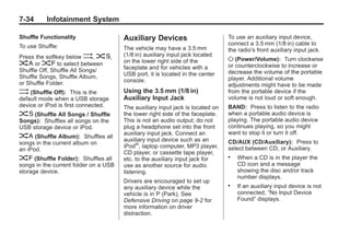 Black plate (34,1)Buick Enclave Owner Manual - 2011
7-34 Infotainment System
Shuffle Functionality
To use Shuffle:
Press the softkey below >, 2,
< or = to select between
Shuffle Off, Shuffle All Songs/
Shuffle Songs, Shuffle Album,
or Shuffle Folder.
> (Shuffle Off): This is the
default mode when a USB storage
device or iPod is first connected.
2 (Shuffle All Songs / Shuffle
Songs): Shuffles all songs on the
USB storage device or iPod.
< (Shuffle Album): Shuffles all
songs in the current album on
an iPod.
= (Shuffle Folder): Shuffles all
songs in the current folder on a USB
storage device.
Auxiliary Devices
The vehicle may have a 3.5 mm
(1/8 in) auxiliary input jack located
on the lower right side of the
faceplate and for vehicles with a
USB port, it is located in the center
console.
Using the 3.5 mm (1/8 in)
Auxiliary Input Jack
The auxiliary input jack is located on
the lower right side of the faceplate.
This is not an audio output; do not
plug a headphone set into the front
auxiliary input jack. Connect an
auxiliary input device such as an
iPod®
, laptop computer, MP3 player,
CD player, or cassette tape player,
etc. to the auxiliary input jack for
use as another source for audio
listening.
Drivers are encouraged to set up
any auxiliary device while the
vehicle is in P (Park). See
Defensive Driving on page 9‑2 for
more information on driver
distraction.
To use an auxiliary input device,
connect a 3.5 mm (1/8 in) cable to
the radio's front auxiliary input jack.
O (Power/Volume): Turn clockwise
or counterclockwise to increase or
decrease the volume of the portable
player. Additional volume
adjustments might have to be made
from the portable device if the
volume is not loud or soft enough.
BAND: Press to listen to the radio
when a portable audio device is
playing. The portable audio device
continues playing, so you might
want to stop it or turn it off.
CD/AUX (CD/Auxiliary): Press to
select between CD, or Auxiliary.
. When a CD is in the player the
CD icon and a message
showing the disc and/or track
number displays.
. If an auxiliary input device is not
connected, “No Input Device
Found” displays.
 