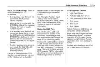 Black plate (35,1)Buick Enclave Owner Manual - 2011
Infotainment System 7-35
DVD/CD AUX (Auxiliary): Press to
select between DVD, CD,
or Auxiliary.
. If an auxiliary input device is not
connected, “No Aux Input
Device” displays.
. When a disc is in either slot, the
DVD/CD text tab and a message
showing the track or chapter
number displays.
. If an auxiliary input device is not
connected, and a disc is in both
the DVD slot and the CD slot the
DVD/CD AUX button only cycles
between the two sources and
does not indicate “No Aux Input
Device.”
. If a front auxiliary input device is
connected, the DVD/CD AUX
button cycles through all
available options.
If a disc is inserted into top DVD
slot, the rear seat operator can turn
on the video screen and use the
remote control to only navigate the
CD tracks through the remote
control.
See “Using the Auxiliary Input
Jack(s)” later in this section,
or “Audio/Video (A/V) Jacks” under,
Rear Seat Entertainment (RSE)
System on page 7‑36 for more
information.
Using the USB Port
For vehicles with a USB port,
the connector is located in the
instrument panel storage area.
See Instrument Panel Storage on
page 4‑1 for more information.
Radios with a USB port can control
a USB storage device or an iPod®
using the radio buttons and knobs.
See MP3 (Radio with CD/USB) on
page 7‑21 or MP3 (Radio with CD/
DVD) on page 7‑27 for information
about how to connect and control a
USB storage device or an iPod.
USB Supported Devices
. USB Flash Drives
. Portable USB Hard Drives
. Fifth generation or later iPod
. iPod nanos
. iPod touch
. iPod classic
Not all iPods and USB Drives are
compatible with the USB port.
Make sure the iPod has the latest
firmware from Apple®
for proper
operation. iPod firmware can be
updated using the latest iTunes®
application. See www.apple.com/
itunes.
For help with identifying your iPod,
go to www.apple.com/support.
 