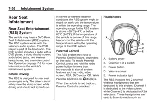 Black plate (36,1)Buick Enclave Owner Manual - 2011
7-36 Infotainment System
Rear Seat
Infotainment
Rear Seat Entertainment
(RSE) System
The vehicle may have a DVD Rear
Seat Entertainment (RSE) system.
The RSE system works with the
vehicle's audio system. The DVD
player is part of the front radio. The
RSE system includes a radio with a
DVD player, a video display screen,
audio/video jacks, two wireless
headphones, and a remote control.
See Operation on page 7‑2 for more
information on the vehicle's
infotainment system.
Before Driving
The RSE is designed for rear seat
passengers only. The driver cannot
safely view the video screen while
driving and should not try to do so.
In severe or extreme weather
conditions the RSE system might or
might not work until the temperature
is within the operating range. The
operating range for the RSE system
is above −20°C (−4°F) or below
60°C (140°F). If the temperature of
the vehicle is outside of this range,
heat or cool the vehicle until the
temperature is within the operating
range of the RSE system.
Parental Control
The RSE system may have a
Parental Control feature, depending
on the radio. To enable Parental
Control, press and hold the radio
power button for more than
two seconds to stop all system
features such as: radio, video
screen, RSA, DVD and/or CD. While
Parental Control is on, Q displays.
When the radio is turned back on,
Parental Control is unlocked.
Headphones
A. Battery cover
B. Channel 1 or 2 switch
C. Power button
D. Volume control
E. Power indicator light
The RSE includes two 2-channel
wireless headphones that are
dedicated to this system. Channel 1
is dedicated to the video screen,
while Channel 2 is dedicated to RSA
selections. These headphones are
used to listen to media such as
 
