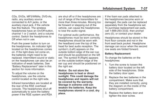 Black plate (37,1)Buick Enclave Owner Manual - 2011
Infotainment System 7-37
CDs, DVDs, MP3/WMAs, DVD-As,
radio, any auxiliary source
connected to A/V jacks, or the
auxiliary input jack, if the vehicle
has this feature. The wireless
headphones have an On/Off button,
channel 1 or 2 switch, and a volume
control. Switch the headphones to
Off when not in use.
Push the power button to turn on
the headphones. An indicator light
located on the headphones comes
on. If the light does not come on,
the batteries might need to be
replaced. Intermittent sound or static
on the headphones can also be an
indication of weak batteries. See
“Battery Replacement” later in this
section for more information.
To adjust the volume on the
headphones, use the volume
control located on the right side.
Infrared transmitters are located at
the rear of the RSE overhead
console. The headphones shut off
automatically to save the battery
power if the RSE system and RSA
are shut off or if the headphones are
out of range of the transmitters for
more than three minutes. Moving too
far forward or stepping out of the
vehicle, can cause the headphones
to lose the audio signal.
For optimal audio performance, the
headphones must be worn correctly.
Headphones should be worn with
the headband over the top of the
head for best audio reception. The
symbol L (Left) appears on the
outside bottom edge of the ear cup
and should be positioned on the left
ear. The symbol R (Right) appears
on the outside bottom edge of the
ear cup and should be positioned on
the right ear.
Notice: Do not store the
headphones in heat or direct
sunlight. This could damage the
headphones and repairs will not
be covered by the warranty.
Storage in extreme cold can
weaken the batteries. Keep the
headphones stored in a cool, dry
place.
If the foam ear pads attached to
the headphones become worn or
damaged, the pads can be replaced
separately from the headphone set.
To purchase replacement ear pads,
call 1‐888‐293‐3332, then prompt
zero (0), or contact your dealer.
Headphones should be stored in the
front floor console and not in the
front seat back pocket. Headphone
damage can occur when the second
row seats are folded forward.
Battery Replacement
To change the batteries on the
headphones:
1. Turn the screw to loosen the
battery door located on the left
side of the headphones. Slide
the battery door open.
2. Replace the two batteries in the
compartment. Make sure that
they are installed correctly, using
the diagram on the inside of the
battery compartment.
3. Replace the battery door and
tighten the door screw.
 