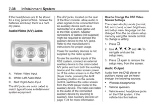 Black plate (38,1)Buick Enclave Owner Manual - 2011
7-38 Infotainment System
If the headphones are to be stored
for a long period of time, remove the
batteries and keep them in a cool,
dry place.
Audio/Video (A/V) Jacks
A. Yellow: Video Input
B. White: Left Audio Input
C. Red: Right Audio Input
The A/V jacks are color coded to
match typical home entertainment
system equipment.
The A/V jacks, located on the rear
of the floor console, allow audio or
video signals to be connected from
an auxiliary device such as a
camcorder or a video game unit
to the RSE system. Adapter
connectors or cables (not supplied)
might be required to connect the
auxiliary device to the A/V jacks.
Refer to the manufacturer’s
instructions for proper usage.
Power for auxiliary devices is not
supplied by the radio system.
To use the auxiliary inputs of the
RSE system, connect an external
auxiliary device to the color-coded
A/V jacks and turn both the auxiliary
device and the video screen power
on. If the video screen is in the DVD
player mode, pressing the AUX
(auxiliary) button on the remote
control, switches the video screen
from the DVD player mode to the
auxiliary device. The radio can listen
to the audio of the connected
auxiliary device by sourcing to
auxiliary. See Auxiliary Devices on
page 7‑34 for more information.
How to Change the RSE Video
Screen Settings
The screen display mode (normal,
full, and zoom), screen brightness,
and setup menu language can be
changed from the on screen setup
menu by using the remote control.
To change a setting:
1. Press z.
2. Use n, q, p, o and r to
navigate and use the
setup menu.
3. Press z again to remove the
setup menu from the screen.
Audio Output
Audio from the DVD player or
auxiliary inputs can be heard
through the following sources:
. Wireless headphones
. Vehicle speakers
. Vehicle‐wired headphone jacks
on the RSA system, if the
vehicle has this feature.
 