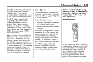 Black plate (39,1)Buick Enclave Owner Manual - 2011
Infotainment System 7-39
The RSE system always transmits
the audio signal to the wireless
headphones, if there is audio
available. See “Headphones” earlier
in this section for more information.
The DVD player is capable of
outputting audio to the wired
headphone jacks on the RSA
system, if the vehicle has this
feature. The DVD player can be
selected as an audio source on the
RSA system. See Rear Seat Audio
(RSA) System on page 7‑44 for
more information.
When a device is connected to the
A/V jacks, or the radio's auxiliary
input jack, if the vehicle has this
feature, the rear seat passengers
are able to hear audio from the
auxiliary device through the wireless
or wired headphones. The front seat
passengers are able to listen to
playback from this device through
the vehicle speakers by selecting
AUX as the source on the radio.
Video Screen
The video screen is located in the
overhead console. When the video
screen is not in use, push it up into
its locked position.
To use the video screen:
1. Push the release button located
on the overhead console.
2. Move the screen to the desired
position.
If a DVD is playing and the screen
is raised to its locked position, the
screen remains on; this is normal,
and the DVD continues to play
through the previous audio source.
Press P on the remote control or
eject the disc to turn off the screen.
The infrared receivers for the
wireless headphones and the
remote control are located at the
rear of the overhead console.
Notice: Avoid directly touching
the video screen, as damage may
occur. See “Cleaning the Video
Screen” later in this section for
more information.
Remote Control
To use the remote control, aim it at
the transmitter window at the rear of
the overhead console and press the
desired button. Direct sunlight or
very bright light could affect the
ability of the RSE transmitter to
receive signals from the remote
control. If the remote control does
 