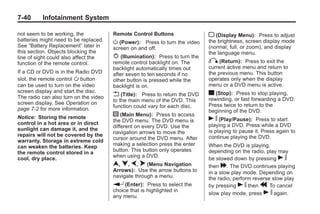 Black plate (40,1)Buick Enclave Owner Manual - 2011
7-40 Infotainment System
not seem to be working, the
batteries might need to be replaced.
See “Battery Replacement” later in
this section. Objects blocking the
line of sight could also affect the
function of the remote control.
If a CD or DVD is in the Radio DVD
slot, the remote control O button
can be used to turn on the video
screen display and start the disc.
The radio can also turn on the video
screen display. See Operation on
page 7‑2 for more information.
Notice: Storing the remote
control in a hot area or in direct
sunlight can damage it, and the
repairs will not be covered by the
warranty. Storage in extreme cold
can weaken the batteries. Keep
the remote control stored in a
cool, dry place.
Remote Control Buttons
O (Power): Press to turn the video
screen on and off.
P (Illumination): Press to turn the
remote control backlight on. The
backlight automatically times out
after seven to ten seconds if no
other button is pressed while the
backlight is on.
v (Title): Press to return the DVD
to the main menu of the DVD. This
function could vary for each disc.
y (Main Menu): Press to access
the DVD menu. The DVD menu is
different on every DVD. Use the
navigation arrows to move the
cursor around the DVD menu. After
making a selection press the enter
button. This button only operates
when using a DVD.
n, q, p, o (Menu Navigation
Arrows): Use the arrow buttons to
navigate through a menu.
r (Enter): Press to select the
choice that is highlighted in
any menu.
z (Display Menu): Press to adjust
the brightness, screen display mode
(normal, full, or zoom), and display
the language menu.
q (Return): Press to exit the
current active menu and return to
the previous menu. This button
operates only when the display
menu or a DVD menu is active.
c (Stop): Press to stop playing,
rewinding, or fast forwarding a DVD.
Press twice to return to the
beginning of the DVD.
s (Play/Pause): Press to start
playing a DVD. Press while a DVD
is playing to pause it. Press again to
continue playing the DVD.
When the DVD is playing,
depending on the radio, play may
be slowed down by pressing s
then [. The DVD continues playing
in a slow play mode. Depending on
the radio, perform reverse slow play
by pressing s then r. To cancel
slow play mode, press s again.
 