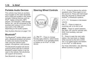 Black plate (16,1)Buick Enclave Owner Manual - 2011
1-16 In Brief
Portable Audio Devices
This vehicle may have an auxiliary
input located on the radio faceplate
and a USB port located in the center
console. External devices such as
iPod®
, laptop computers, MP3
players, CD changers, USB storage
device, etc. can be connected to the
auxiliary port using a 3.5 mm (1/8 in)
input jack or the USB port
depending on the audio system.
See Auxiliary Devices on page 7‑34.
Bluetooth®
The Bluetooth®
system allows users
with a Bluetooth-enabled cell phone
to make and receive hands-free
calls using the vehicle audio
system, microphone, and controls.
The Bluetooth-enabled cell phone
must be paired with the in-vehicle
Bluetooth system before it can be
used in the vehicle. Not all phones
will support all functions.
See Bluetooth on page 7‑45.
Steering Wheel Controls
w / c x : Press to change
favorite radio stations, select tracks
on a CD/DVD, or to navigate tracks
or folders on an iPod®
or USB
device.
b g : Press to silence the vehicle
speakers only. Press again to turn
the sound on. Press and hold longer
than two seconds to interact with
OnStar®
or Bluetooth systems.
+ e − e : Increases or decreases
volume.
c x : Press to reject an
incoming call, or to end a call.
SRCE : Press to switch between
the radio, CD, and for vehicles with,
DVD, front auxiliary, and rear
auxiliary.
¨ : Press to seek the next radio
station, the next track or chapter
while sourced to the CD or DVD
slot, or to select tracks and folders
on an iPod®
or USB device.
For more information, see Steering
Wheel Controls on page 5‑3.
 