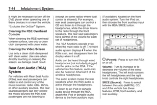 Black plate (44,1)Buick Enclave Owner Manual - 2011
7-44 Infotainment System
It might be necessary to turn off the
DVD player when operating one of
these devices in or near the vehicle.
*Excludes the OnStar®
System.
Cleaning the RSE Overhead
Console
When cleaning the RSE overhead
console surface, use only a clean
cloth dampened with clean water.
Cleaning the Video Screen
Use only a clean cloth dampened
with clean water. Use care when
directly touching or cleaning the
screen, as damage could result.
Rear Seat Audio (RSA)
System
For vehicles with Rear Seat Audio
(RSA), rear seat passengers can
listen to and control any of the
music sources: radio, CDs, DVDs,
or other auxiliary sources. The rear
seat passengers can only control
the music sources the front seat
passengers are not listening to
(except on some radios where dual
control is allowed). For example,
rear seat passengers can control a
CD and listen to it through the
headphones, while the driver listens
to the radio through the front
speakers. The rear seat passengers
have control of the volume for each
set of headphones.
The RSA functions operate even
when the main radio is off. The front
audio system displays X when the
RSA is on, and disappears from the
display when it is off.
Audio can be heard through wired
headphones (not included) plugged
into the jacks on the RSA. If the
vehicle has this feature, audio can
also be heard on Channel 2 of the
wireless headphones.
The audio system mutes the rear
speakers when the RSA audio is
active through the headphones.
To listen to an iPod or portable
audio device through the RSA,
attach the iPod or portable audio
device to the front auxiliary input
(if available), located on the front
audio system. Turn the iPod on,
then choose the front auxiliary input
with the RSA SRCE button.
P (Power): Press to turn the RSA
on or off.
Volume: Turn to increase or to
decrease the volume of the wired
headphones. The left knob controls
the left headphones and the right
knob controls the right headphones.
SRCE (Source): Press to select
between the radio (AM/FM), CD,
and if the vehicle has these
features, DVD, front auxiliary, and
rear auxiliary.
 