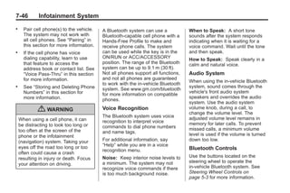 Black plate (46,1)Buick Enclave Owner Manual - 2011
7-46 Infotainment System
. Pair cell phone(s) to the vehicle.
The system may not work with
all cell phones. See “Pairing” in
this section for more information.
. If the cell phone has voice
dialing capability, learn to use
that feature to access the
address book or contact list. See
“Voice Pass-Thru” in this section
for more information.
. See “Storing and Deleting Phone
Numbers” in this section for
more information.
{ WARNING
When using a cell phone, it can
be distracting to look too long or
too often at the screen of the
phone or the infotainment
(navigation) system. Taking your
eyes off the road too long or too
often could cause a crash
resulting in injury or death. Focus
your attention on driving.
A Bluetooth system can use a
Bluetooth‐capable cell phone with a
Hands‐Free Profile to make and
receive phone calls. The system
can be used while the key is in the
ON/RUN or ACC/ACCESSORY
position. The range of the Bluetooth
system can be up to 9.1 m (30 ft).
Not all phones support all functions,
and not all phones are guaranteed
to work with the in-vehicle Bluetooth
system. See www.gm.com/bluetooth
for more information on compatible
phones.
Voice Recognition
The Bluetooth system uses voice
recognition to interpret voice
commands to dial phone numbers
and name tags.
For additional information, say
“Help” while you are in a voice
recognition menu.
Noise: Keep interior noise levels to
a minimum. The system may not
recognize voice commands if there
is too much background noise.
When to Speak: A short tone
sounds after the system responds
indicating when it is waiting for a
voice command. Wait until the tone
and then speak.
How to Speak: Speak clearly in a
calm and natural voice.
Audio System
When using the in‐vehicle Bluetooth
system, sound comes through the
vehicle's front audio system
speakers and overrides the audio
system. Use the audio system
volume knob, during a call, to
change the volume level. The
adjusted volume level remains in
memory for later calls. To prevent
missed calls, a minimum volume
level is used if the volume is turned
down too low.
Bluetooth Controls
Use the buttons located on the
steering wheel to operate the
in‐vehicle Bluetooth system. See
Steering Wheel Controls on
page 5‑3 for more information.
 