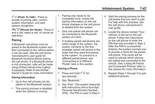 Black plate (47,1)Buick Enclave Owner Manual - 2011
Infotainment System 7-47
b g (Push To Talk): Press to
answer incoming calls, confirm
system information, and start
speech recognition.
c x (Phone On Hook): Press to
end a call, reject a call, or cancel an
operation.
Pairing
A Bluetooth cell phone must be
paired to the Bluetooth system and
then connected to the vehicle before
it can be used. See the cell phone
manufacturer's user guide for
Bluetooth functions before pairing
the cell phone. If a Bluetooth phone
is not connected, calls will be made
using OnStar Hands‐Free Calling,
if equipped. Refer to the OnStar
Owner's Guide for more information.
Pairing Information
. Up to five cell phones can be
paired to the Bluetooth system.
. The pairing process is disabled
when the vehicle is moving.
. Pairing only needs to be
completed once, unless the
pairing information on the cell
phone changes or the cell phone
is deleted from the system.
. Only one paired cell phone can
be connected to the Bluetooth
system at a time.
. If multiple paired cell phones are
within range of the system, the
system connects to the first
available paired cell phone in the
order that they were first paired
to the system. To connect to a
different paired phone, see
“Connecting to a Different
Phone” later in this section.
Pairing a Phone
1. Press and hold b g for
two seconds.
2. Say “Bluetooth.”
3. Say “Pair.” The system responds
with instructions and a four‐digit
Personal Identification Number
(PIN). The PIN is used in Step 5.
4. Start the pairing process on the
cell phone that you want to pair.
For help with this process, see
the cell phone manufacturer's
user guide.
5. Locate the device named “Your
Vehicle” in the list on the cell
phone. Follow the instructions
on the cell phone to enter the
PIN that was provided in Step 3.
After the PIN is successfully
entered, the system prompts you
to provide a name for the paired
cell phone. This name will be
used to indicate which phones
are paired and connected to the
vehicle. See “Listing All Paired
and Connected Phones” later in
this section for more information.
6. Repeat Steps 1 through 5 to pair
additional phones.
 
