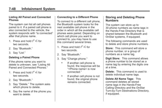 Black plate (48,1)Buick Enclave Owner Manual - 2011
7-48 Infotainment System
Listing All Paired and Connected
Phones
The system can list all cell phones
paired to it. If a paired cell phone is
also connected to the vehicle, the
system responds with “is connected”
after that phone name.
1. Press and hold b g for
two seconds.
2. Say “Bluetooth.”
3. Say “List.”
Deleting a Paired Phone
If the phone name you want to
delete is unknown, see “Listing All
Paired and Connected Phones.”
1. Press and hold b g for
two seconds.
2. Say “Bluetooth.”
3. Say “Delete.” The system asks
which phone to delete.
4. Say the name of the phone you
want to delete.
Connecting to a Different Phone
To connect to a different cell phone,
the Bluetooth system looks for the
next available cell phone in the
order in which all the available cell
phones were paired. Depending on
which cell phone you want to
connect to, you may have to use
this command several times.
1. Press and hold b g for
two seconds.
2. Say “Bluetooth.”
3. Say “Change phone.”
. If another cell phone is
found, the response will be
“<Phone name> is now
connected.”
. If another cell phone is not
found, the original phone
remains connected.
Storing and Deleting Phone
Numbers
The system can store up to
30 phone numbers as name tags in
the Hands‐Free Directory that is
shared between the Bluetooth and
OnStar systems, if equipped.
The following commands are used
to delete and store phone numbers.
Store: This command will store a
phone number, or a group of
numbers as a name tag.
Digit Store: This command allows
a phone number to be stored as a
name tag by entering the digits one
at a time.
Delete: This command is used to
delete individual name tags.
Delete All Name Tags: This
command deletes all stored
name tags in the Hands‐Free
Calling Directory and the OnStar
Turn‐by‐Turn Destinations Directory,
if equipped.
 