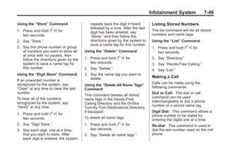 Black plate (49,1)Buick Enclave Owner Manual - 2011
Infotainment System 7-49
Using the “Store” Command
1. Press and hold b g for
two seconds.
2. Say “Store.”
3. Say the phone number or group
of numbers you want to store all
at once with no pauses, then
follow the directions given by the
system to save a name tag for
this number.
Using the “Digit Store” Command
If an unwanted number is
recognized by the system, say
“Clear” at any time to clear the last
number.
To hear all of the numbers
recognized by the system, say
“Verify” at any time.
1. Press and hold b g for
two seconds.
2. Say “Digit Store.”
3. Say each digit, one at a time,
that you want to store. After
each digit is entered, the system
repeats back the digit it heard
followed by a tone. After the last
digit has been entered, say
“Store,” and then follow the
directions given by the system to
save a name tag for this number.
Using the “Delete” Command
1. Press and hold b g for
two seconds.
2. Say “Delete.”
3. Say the name tag you want to
delete.
Using the “Delete All Name Tags”
Command
This command deletes all stored
name tags in the Hands‐Free
Calling Directory and the OnStar
Turn‐by‐Turn Destinations Directory,
if equipped.
To delete all name tags:
1. Press and hold b g for
two seconds.
2. Say “Delete all name tags.”
Listing Stored Numbers
The list command will list all stored
numbers and name tags.
Using the “List” Command
1. Press and hold b g for
two seconds.
2. Say “Directory.”
3. Say “Hands‐Free Calling.”
4. Say “List.”
Making a Call
Calls can be made using the
following commands.
Dial or Call: The dial or call
command can be used
interchangeably to dial a phone
number or a stored name tag.
Digit Dial: This command allows a
phone number to be dialed by
entering the digits one at a time.
Re‐dial: This command is used to
dial the last number used on the cell
phone.
 