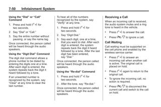 Black plate (50,1)Buick Enclave Owner Manual - 2011
7-50 Infotainment System
Using the “Dial” or “Call”
Command
1. Press and hold b g for
two seconds.
2. Say “Dial” or “Call.”
3. Say the entire number without
pausing, or say the name tag.
Once connected, the person called
will be heard through the audio
speakers.
Using the “Digit Dial” Command
The digit dial command allows a
phone number to be dialed by
entering the digits one at a time.
After each digit is entered, the
system repeats back the digit it
heard followed by a tone.
If an unwanted number is
recognized by the system, say
“Clear” at any time to clear the
last number.
To hear all of the numbers
recognized by the system, say
“Verify” at any time.
1. Press and hold b g for
two seconds.
2. Say “Digit Dial.”
3. Say each digit, one at a time,
that you want to dial. After each
digit is entered, the system
repeats back the digit it heard
followed by a tone. After the last
digit has been entered,
say “Dial.”
Once connected, the person called
will be heard through the audio
speakers.
Using the “Re‐dial” Command
1. Press and hold b g for
two seconds.
2. After the tone, say “Re‐dial.”
Once connected, the person called
will be heard through the audio
speakers.
Receiving a Call
When an incoming call is received,
the audio system mutes and a ring
tone is heard in the vehicle.
. Press b g to answer the call.
. Press c x to ignore a call.
Call Waiting
Call waiting must be supported on
the cell phone and enabled by the
wireless service carrier.
. Press b g to answer an
incoming call when another call
is active. The original call is
placed on hold.
. Press b g again to return to the
original call.
. To ignore the incoming call, no
action is required.
. Press c x to disconnect the
current call and switch to the call
on hold.
 