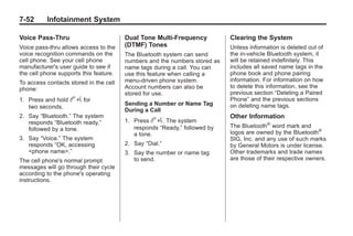 Black plate (52,1)Buick Enclave Owner Manual - 2011
7-52 Infotainment System
Voice Pass-Thru
Voice pass‐thru allows access to the
voice recognition commands on the
cell phone. See your cell phone
manufacturer's user guide to see if
the cell phone supports this feature.
To access contacts stored in the cell
phone:
1. Press and hold b g for
two seconds.
2. Say “Bluetooth.” The system
responds “Bluetooth ready,”
followed by a tone.
3. Say “Voice.” The system
responds “OK, accessing
<phone name>.”
The cell phone's normal prompt
messages will go through their cycle
according to the phone's operating
instructions.
Dual Tone Multi-Frequency
(DTMF) Tones
The Bluetooth system can send
numbers and the numbers stored as
name tags during a call. You can
use this feature when calling a
menu‐driven phone system.
Account numbers can also be
stored for use.
Sending a Number or Name Tag
During a Call
1. Press b g. The system
responds “Ready,” followed by
a tone.
2. Say “Dial.”
3. Say the number or name tag
to send.
Clearing the System
Unless information is deleted out of
the in‐vehicle Bluetooth system, it
will be retained indefinitely. This
includes all saved name tags in the
phone book and phone pairing
information. For information on how
to delete this information, see the
previous section “Deleting a Paired
Phone” and the previous sections
on deleting name tags.
Other Information
The Bluetooth®
word mark and
logos are owned by the Bluetooth®
SIG, Inc. and any use of such marks
by General Motors is under license.
Other trademarks and trade names
are those of their respective owners.
 