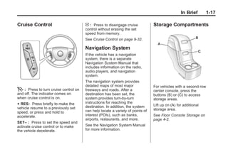Black plate (17,1)Buick Enclave Owner Manual - 2011
In Brief 1-17
Cruise Control
T : Press to turn cruise control on
and off. The indicator comes on
when cruise control is on.
+ RES: Press briefly to make the
vehicle resume to a previously set
speed, or press and hold to
accelerate.
SET– : Press to set the speed and
activate cruise control or to make
the vehicle decelerate.
[ : Press to disengage cruise
control without erasing the set
speed from memory.
See Cruise Control on page 9‑32.
Navigation System
If the vehicle has a navigation
system, there is a separate
Navigation System Manual that
includes information on the radio,
audio players, and navigation
system.
The navigation system provides
detailed maps of most major
freeways and roads. After a
destination has been set, the
system provides turn-by-turn
instructions for reaching the
destination. In addition, the system
can help locate a variety of points of
interest (POIs), such as banks,
airports, restaurants, and more.
See the Navigation System Manual
for more information.
Storage Compartments
For vehicles with a second row
center console, press the
buttons (B) or (C) to access
storage areas.
Lift up on (A) for additional
storage area.
See Floor Console Storage on
page 4‑2.
 
