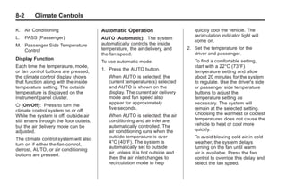 Black plate (2,1)Buick Enclave Owner Manual - 2011
8-2 Climate Controls
K. Air Conditioning
L. PASS (Passenger)
M. Passenger Side Temperature
Control
Display Function
Each time the temperature, mode,
or fan control buttons are pressed,
the climate control display shows
that function along with the inside
temperature setting. The outside
temperature is displayed on the
instrument panel cluster.
O (On/Off): Press to turn the
climate control system on or off.
While the system is off, outside air
still enters through the floor outlets,
but the air delivery mode can be
adjusted.
The climate control system will also
turn on if either the fan control,
defrost, AUTO, or air conditioning
buttons are pressed.
Automatic Operation
AUTO (Automatic): The system
automatically controls the inside
temperature, the air delivery, and
the fan speed.
To use automatic mode:
1. Press the AUTO button.
When AUTO is selected, the
current temperature(s) selected
and AUTO is shown on the
display. The current air delivery
mode and fan speed also
appear for approximately
five seconds.
When AUTO is selected, the air
conditioning and air inlet are
automatically controlled. The
air conditioning runs when the
outside temperature is over
4°C (40°F). The system is
automatically set to outside
air, unless it is hot outside and
then the air inlet changes to
recirculation mode to help
quickly cool the vehicle. The
recirculation indicator light will
come on.
2. Set the temperature for the
driver and passenger.
To find a comfortable setting,
start with a 22°C (73°F)
temperature setting and allow
about 20 minutes for the system
to regulate. Use the driver's side
or passenger side temperature
buttons to adjust the
temperature setting as
necessary. The system will
remain at the selected setting.
Choosing the warmest or coolest
temperatures does not cause the
vehicle to heat or cool more
quickly.
To avoid blowing cold air in cold
weather, the system delays
turning on the fan until warm
air is available. Press the fan
control to override this delay and
select the fan speed.
 