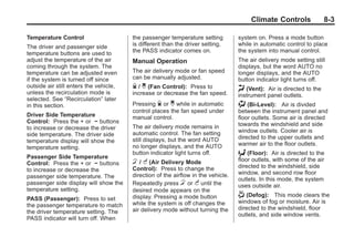 Black plate (3,1)Buick Enclave Owner Manual - 2011
Climate Controls 8-3
Temperature Control
The driver and passenger side
temperature buttons are used to
adjust the temperature of the air
coming through the system. The
temperature can be adjusted even
if the system is turned off since
outside air still enters the vehicle,
unless the recirculation mode is
selected. See “Recirculation” later
in this section.
Driver Side Temperature
Control: Press the + or − buttons
to increase or decrease the driver
side temperature. The driver side
temperature display will show the
temperature setting.
Passenger Side Temperature
Control: Press the + or − buttons
to increase or decrease the
passenger side temperature. The
passenger side display will show the
temperature setting.
PASS (Passenger): Press to set
the passenger temperature to match
the driver temperature setting. The
PASS indicator will turn off. When
the passenger temperature setting
is different than the driver setting,
the PASS indicator comes on.
Manual Operation
The air delivery mode or fan speed
can be manually adjusted.
D / C (Fan Control): Press to
increase or decrease the fan speed.
Pressing D or C while in automatic
control places the fan speed under
manual control.
The air delivery mode remains in
automatic control. The fan setting
still displays, but the word AUTO
no longer displays, and the AUTO
button indicator light turns off.
H / G (Air Delivery Mode
Control): Press to change the
direction of the airflow in the vehicle.
Repeatedly press H or G until the
desired mode appears on the
display. Pressing a mode button
while the system is off changes the
air delivery mode without turning the
system on. Press a mode button
while in automatic control to place
the system into manual control.
The air delivery mode setting still
displays, but the word AUTO no
longer displays, and the AUTO
button indicator light turns off.
H (Vent): Air is directed to the
instrument panel outlets.
) (Bi-Level): Air is divided
between the instrument panel and
floor outlets. Some air is directed
towards the windshield and side
window outlets. Cooler air is
directed to the upper outlets and
warmer air to the floor outlets.
6 (Floor): Air is directed to the
floor outlets, with some of the air
directed to the windshield, side
window, and second row floor
outlets. In this mode, the system
uses outside air.
- (Defog): This mode clears the
windows of fog or moisture. Air is
directed to the windshield, floor
outlets, and side window vents.
 