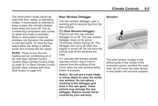 Black plate (5,1)Buick Enclave Owner Manual - 2011
Climate Controls 8-5
The recirculation mode cannot be
used with floor, defog, or defrosting
modes. If recirculation is selected in
these modes, the indicator flashes
three times and turns off. The air
conditioning compressor also comes
on when this mode is activated.
While in recirculation mode the
windows can fog when the weather
is cold and damp. To clear the fog,
select either the defog or defrost
mode and increase the fan speed.
REAR: Press to turn the rear
heating and air conditioning on or
off. See Rear Climate Control
System (Rear Climate Control Only)
on page 8‑7 or Rear Climate Control
System (Rear Climate with Rear
Seat Audio) on page 8‑8.
Rear Window Defogger
The rear window defogger uses a
warming grid to remove fog from the
rear window.
< (Rear Window Defogger):
Press to turn the rear window
defogger on or off. The rear window
defogger stays on for about
10 minutes, before turning off. The
defogger also turns off when the
engine is turned off. Do not drive the
vehicle until all the windows are
clear.
For vehicles with heated outside
rearview mirrors, fog or frost is
cleared from the surface of the
mirror when the rear window defog
button is pressed.
Notice: Do not use a razor blade
or sharp object to clear the inside
rear window. Do not adhere
anything to the defogger grid
lines in the rear glass. These
actions may damage the rear
defogger. Repairs would not be
covered by your warranty.
Sensors
The solar sensor, located in the
defrost grille in the middle of the
instrument panel, monitors the solar
heat. Do not cover the solar sensor
or the system will not work properly.
 