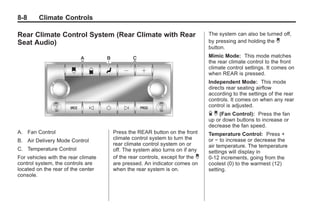 Black plate (8,1)Buick Enclave Owner Manual - 2011
8-8 Climate Controls
Rear Climate Control System (Rear Climate with Rear
Seat Audio)
A. Fan Control
B. Air Delivery Mode Control
C. Temperature Control
For vehicles with the rear climate
control system, the controls are
located on the rear of the center
console.
Press the REAR button on the front
climate control system to turn the
rear climate control system on or
off. The system also turns on if any
of the rear controls, except for the C
are pressed. An indicator comes on
when the rear system is on.
The system can also be turned off,
by pressing and holding the C
button.
Mimic Mode: This mode matches
the rear climate control to the front
climate control settings. It comes on
when REAR is pressed.
Independent Mode: This mode
directs rear seating airflow
according to the settings of the rear
controls. It comes on when any rear
control is adjusted.
D C (Fan Control): Press the fan
up or down buttons to increase or
decrease the fan speed.
Temperature Control: Press +
or − to increase or decrease the
air temperature. The temperature
settings will display in
0‐12 increments, going from the
coolest (0) to the warmest (12)
setting.
 