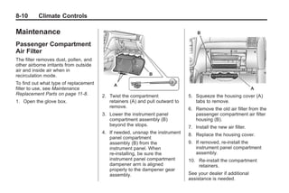 Black plate (10,1)Buick Enclave Owner Manual - 2011
8-10 Climate Controls
Maintenance
Passenger Compartment
Air Filter
The filter removes dust, pollen, and
other airborne irritants from outside
air and inside air when in
recirculation mode.
To find out what type of replacement
filter to use, see Maintenance
Replacement Parts on page 11‑8.
1. Open the glove box.
2. Twist the compartment
retainers (A) and pull outward to
remove.
3. Lower the instrument panel
compartment assembly (B)
beyond the stops.
4. If needed, unsnap the instrument
panel compartment
assembly (B) from the
instrument panel. When
re-installing, be sure the
instrument panel compartment
dampener arm is aligned
properly to the dampener gear
assembly.
5. Squeeze the housing cover (A)
tabs to remove.
6. Remove the old air filter from the
passenger compartment air filter
housing (B).
7. Install the new air filter.
8. Replace the housing cover.
9. If removed, re‐install the
instrument panel compartment
assembly.
10. Re‐install the compartment
retainers.
See your dealer if additional
assistance is needed.
 