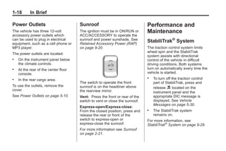 Black plate (18,1)Buick Enclave Owner Manual - 2011
1-18 In Brief
Power Outlets
The vehicle has three 12‐volt
accessory power outlets which
can be used to plug in electrical
equipment, such as a cell phone or
MP3 player.
The power outlets are located:
. On the instrument panel below
the climate controls.
. At the rear of the center floor
console.
. In the rear cargo area.
To use the outlets, remove the
cover.
See Power Outlets on page 5‑10.
Sunroof
The ignition must be in ON/RUN or
ACC/ACCESSORY to operate the
sunroof and power sunshade. See
Retained Accessory Power (RAP)
on page 9‑20.
The switch to operate the front
sunroof is on the headliner above
the rearview mirror.
Vent: Press the front or rear of the
switch to vent or close the sunroof.
Express-open/Express-close:
From the closed position, press and
release the rear or front of the
switch to express-open or
express-close the sunroof.
For more information see Sunroof
on page 2‑21.
Performance and
Maintenance
StabiliTrak®
System
The traction control system limits
wheel spin and the StabiliTrak
system assists with directional
control of the vehicle in difficult
driving conditions. Both systems
turn on automatically every time the
vehicle is started.
. To turn off the traction control
part of StabiliTrak, press and
release 5 located on the
instrument panel and the
appropriate DIC message is
displayed. See Vehicle
Messages on page 5‑30.
. The StabiliTrak system
remains on.
For more information, see
StabiliTrak®
System on page 9‑29.
 