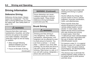 Black plate (2,1)Buick Enclave Owner Manual - 2011
9-2 Driving and Operating
Driving Information
Defensive Driving
Defensive driving means “always
expect the unexpected.” The first
step in driving defensively is to wear
the safety belt. See Safety Belts on
page 3‑14.
{ WARNING
Assume that other road users
(pedestrians, bicyclists, and other
drivers) are going to be careless
and make mistakes. Anticipate
what they might do and be ready.
In addition:
. Allow enough following
distance between you and
the driver in front of you.
. Focus on the task of driving.
(Continued)
WARNING (Continued)
Driver distraction can cause
collisions resulting in injury or
possible death. These simple
defensive driving techniques
could save your life.
Drunk Driving
{ WARNING
Drinking and then driving is
very dangerous. Your reflexes,
perceptions, attentiveness, and
judgment can be affected by even
a small amount of alcohol. You
can have a serious — or even
fatal — collision if you drive after
drinking. Do not drink and drive or
ride with a driver who has been
drinking. Ride home in a cab; or if
you are with a group, designate a
driver who will not drink.
Death and injury associated with
drinking and driving is a global
tragedy.
Alcohol affects four things that
anyone needs to drive a vehicle:
judgment, muscular coordination,
vision, and attentiveness.
Police records show that
almost 40 percent of all motor
vehicle-related deaths involve
alcohol. In most cases, these
deaths are the result of someone
who was drinking and driving.
In recent years, more than
17,000 annual motor vehicle-related
deaths have been associated with
the use of alcohol, with about
250,000 people injured.
For persons under 21, it is against
the law in every U.S. state to drink
alcohol. There are good medical,
psychological, and developmental
reasons for these laws.
The obvious way to eliminate the
leading highway safety problem is
for people never to drink alcohol
and then drive.
 