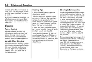 Black plate (4,1)Buick Enclave Owner Manual - 2011
9-4 Driving and Operating
applied. Once the power assist is
used up, it can take longer to stop
and the brake pedal will be harder
to push.
Adding non‐dealer accessories can
affect vehicle performance. See
Accessories and Modifications on
page 10‑3.
Steering
Power Steering
If power steering assist is lost
because the engine stops or the
power steering system is not
functioning, the vehicle can be
steered but it will take more effort.
Variable Effort Steering
The vehicle has a steering system
that continuously adjusts the effort
felt when steering at all vehicle
speeds. It provides ease when
parking, yet a firm, solid feel at
highway speeds.
Steering Tips
It is important to take curves at a
reasonable speed.
Traction in a curve depends on the
condition of the tires and the road
surface, the angle at which the
curve is banked, and vehicle speed.
While in a curve, speed is the one
factor that can be controlled.
If there is a need to reduce speed,
do it before entering the curve, while
the front wheels are straight.
Try to adjust the speed so you can
drive through the curve. Maintain a
reasonable, steady speed. Wait to
accelerate until out of the curve, and
then accelerate gently into the
straightaway.
Steering in Emergencies
There are times when steering can
be more effective than braking. For
example, you come over a hill and
find a truck stopped in your lane,
or a car suddenly pulls out from
nowhere, or a child darts out from
between parked cars and stops right
in front of you. These problems can
be avoided by braking — if you can
stop in time. But sometimes you
cannot stop in time because there
is no room. That is the time for
evasive action — steering around
the problem.
The vehicle can perform very well in
emergencies like these. First apply
the brakes. See Braking on
page 9‑3. It is better to remove as
much speed as possible from a
collision. Then steer around the
problem, to the left or right
depending on the space available.
 