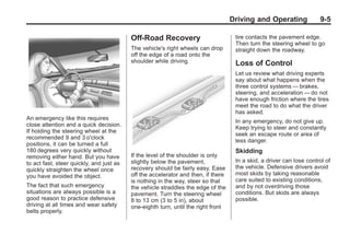 Black plate (5,1)Buick Enclave Owner Manual - 2011
Driving and Operating 9-5
An emergency like this requires
close attention and a quick decision.
If holding the steering wheel at the
recommended 9 and 3 o'clock
positions, it can be turned a full
180 degrees very quickly without
removing either hand. But you have
to act fast, steer quickly, and just as
quickly straighten the wheel once
you have avoided the object.
The fact that such emergency
situations are always possible is a
good reason to practice defensive
driving at all times and wear safety
belts properly.
Off-Road Recovery
The vehicle's right wheels can drop
off the edge of a road onto the
shoulder while driving.
If the level of the shoulder is only
slightly below the pavement,
recovery should be fairly easy. Ease
off the accelerator and then, if there
is nothing in the way, steer so that
the vehicle straddles the edge of the
pavement. Turn the steering wheel
8 to 13 cm (3 to 5 in), about
one-eighth turn, until the right front
tire contacts the pavement edge.
Then turn the steering wheel to go
straight down the roadway.
Loss of Control
Let us review what driving experts
say about what happens when the
three control systems — brakes,
steering, and acceleration — do not
have enough friction where the tires
meet the road to do what the driver
has asked.
In any emergency, do not give up.
Keep trying to steer and constantly
seek an escape route or area of
less danger.
Skidding
In a skid, a driver can lose control of
the vehicle. Defensive drivers avoid
most skids by taking reasonable
care suited to existing conditions,
and by not overdriving those
conditions. But skids are always
possible.
 
