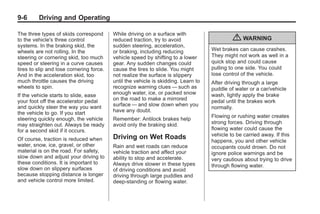 Black plate (6,1)Buick Enclave Owner Manual - 2011
9-6 Driving and Operating
The three types of skids correspond
to the vehicle's three control
systems. In the braking skid, the
wheels are not rolling. In the
steering or cornering skid, too much
speed or steering in a curve causes
tires to slip and lose cornering force.
And in the acceleration skid, too
much throttle causes the driving
wheels to spin.
If the vehicle starts to slide, ease
your foot off the accelerator pedal
and quickly steer the way you want
the vehicle to go. If you start
steering quickly enough, the vehicle
may straighten out. Always be ready
for a second skid if it occurs.
Of course, traction is reduced when
water, snow, ice, gravel, or other
material is on the road. For safety,
slow down and adjust your driving to
these conditions. It is important to
slow down on slippery surfaces
because stopping distance is longer
and vehicle control more limited.
While driving on a surface with
reduced traction, try to avoid
sudden steering, acceleration,
or braking, including reducing
vehicle speed by shifting to a lower
gear. Any sudden changes could
cause the tires to slide. You might
not realize the surface is slippery
until the vehicle is skidding. Learn to
recognize warning clues — such as
enough water, ice, or packed snow
on the road to make a mirrored
surface — and slow down when you
have any doubt.
Remember: Antilock brakes help
avoid only the braking skid.
Driving on Wet Roads
Rain and wet roads can reduce
vehicle traction and affect your
ability to stop and accelerate.
Always drive slower in these types
of driving conditions and avoid
driving through large puddles and
deep‐standing or flowing water.
{ WARNING
Wet brakes can cause crashes.
They might not work as well in a
quick stop and could cause
pulling to one side. You could
lose control of the vehicle.
After driving through a large
puddle of water or a car/vehicle
wash, lightly apply the brake
pedal until the brakes work
normally.
Flowing or rushing water creates
strong forces. Driving through
flowing water could cause the
vehicle to be carried away. If this
happens, you and other vehicle
occupants could drown. Do not
ignore police warnings and be
very cautious about trying to drive
through flowing water.
 