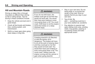 Black plate (8,1)Buick Enclave Owner Manual - 2011
9-8 Driving and Operating
Hill and Mountain Roads
Driving on steep hills or through
mountains is different than driving
on flat or rolling terrain. Tips for
driving in these conditions include:
. Keep the vehicle serviced and in
good shape.
. Check all fluid levels and brakes,
tires, cooling system, and
transmission.
. Shift to a lower gear when going
down steep or long hills.
{ WARNING
If you do not shift down, the
brakes could get so hot that they
would not work well. You would
then have poor braking or even
none going down a hill. You could
crash. Shift down to let the engine
assist the brakes on a steep
downhill slope.
{ WARNING
Coasting downhill in N (Neutral)
or with the ignition off is
dangerous. The brakes will have
to do all the work of slowing down
and they could get so hot that
they would not work well. You
would then have poor braking or
even none going down a hill. You
could crash. Always have the
engine running and the vehicle in
gear when going downhill.
. Stay in your own lane. Do not
swing wide or cut across the
center of the road. Drive at
speeds that let you stay in your
own lane.
. Top of hills: Be
alert — something could be in
your lane (stalled car, accident).
. Pay attention to special road
signs (falling rocks area, winding
roads, long grades, passing or
no-passing zones) and take
appropriate action.
 