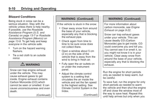 Black plate (10,1)Buick Enclave Owner Manual - 2011
9-10 Driving and Operating
Blizzard Conditions
Being stuck in snow can be a
serious situation. Stay with the
vehicle unless there is help nearby.
If possible, use the Roadside
Assistance Program (U.S. and
Canada) on page 13‑7 or Roadside
Assistance Program (Mexico) on
page 13‑9. To get help and keep
everyone in the vehicle safe:
. Turn on the hazard warning
flashers.
. Tie a red cloth to an outside
mirror.
{ WARNING
Snow can trap engine exhaust
under the vehicle. This may
cause exhaust gases to get
inside. Engine exhaust contains
Carbon Monoxide (CO) which
cannot be seen or smelled. It can
cause unconsciousness and even
death.
(Continued)
WARNING (Continued)
If the vehicle is stuck in the snow:
. Clear away snow from around
the base of your vehicle,
especially any that is blocking
the exhaust pipe.
. Check again from time to
time to be sure snow does
not collect there.
. Open a window about 5 cm
(2 in) on the side of the
vehicle that is away from the
wind to bring in fresh air.
. Fully open the air outlets on
or under the instrument
panel.
. Adjust the climate control
system to a setting that
circulates the air inside the
vehicle and set the fan speed
to the highest setting. See
Climate Control System in the
Index.
(Continued)
WARNING (Continued)
For more information about
carbon monoxide, see Engine
Exhaust on page 9‑22.
Snow can trap exhaust gases
under your vehicle. This can
cause deadly CO (Carbon
Monoxide) gas to get inside. CO
could overcome you and kill you.
You cannot see it or smell it, so
you might not know it is in your
vehicle. Clear away snow from
around the base of your vehicle,
especially any that is blocking the
exhaust.
Run the engine for short periods
only as needed to keep warm, but
be careful.
To save fuel, run the engine for only
short periods as needed to warm
the vehicle and then shut the engine
off and close the window most of
the way to save heat. Repeat this
until help arrives but only when you
 
