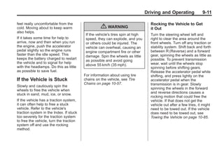 Black plate (11,1)Buick Enclave Owner Manual - 2011
Driving and Operating 9-11
feel really uncomfortable from the
cold. Moving about to keep warm
also helps.
If it takes some time for help to
arrive, now and then when you run
the engine, push the accelerator
pedal slightly so the engine runs
faster than the idle speed. This
keeps the battery charged to restart
the vehicle and to signal for help
with the headlamps. Do this as little
as possible to save fuel.
If the Vehicle is Stuck
Slowly and cautiously spin the
wheels to free the vehicle when
stuck in sand, mud, ice, or snow.
If the vehicle has a traction system,
it can often help to free a stuck
vehicle. Refer to the vehicle's
traction system in the Index. If stuck
too severely for the traction system
to free the vehicle, turn the traction
system off and use the rocking
method.
{ WARNING
If the vehicle's tires spin at high
speed, they can explode, and you
or others could be injured. The
vehicle can overheat, causing an
engine compartment fire or other
damage. Spin the wheels as little
as possible and avoid going
above 55 km/h (35 mph).
For information about using tire
chains on the vehicle, see Tire
Chains on page 10‑57.
Rocking the Vehicle to Get
it Out
Turn the steering wheel left and
right to clear the area around the
front wheels. Turn off any traction or
stability system. Shift back and forth
between R (Reverse) and a forward
gear, spinning the wheels as little as
possible. To prevent transmission
wear, wait until the wheels stop
spinning before shifting gears.
Release the accelerator pedal while
shifting, and press lightly on the
accelerator pedal when the
transmission is in gear. Slowly
spinning the wheels in the forward
and reverse directions causes a
rocking motion that could free the
vehicle. If that does not get the
vehicle out after a few tries, it might
need to be towed out. If the vehicle
does need to be towed out, see
Towing the Vehicle on page 10‑85.
 