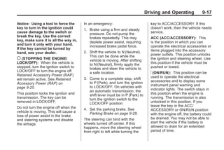 Black plate (17,1)Buick Enclave Owner Manual - 2011
Driving and Operating 9-17
Notice: Using a tool to force the
key to turn in the ignition could
cause damage to the switch or
break the key. Use the correct
key, make sure it is all the way in,
and turn it only with your hand.
If the key cannot be turned by
hand, see your dealer.
( (STOPPING THE ENGINE/
LOCK/OFF): When the vehicle is
stopped, turn the ignition switch to
LOCK/OFF to turn the engine off.
Retained Accessory Power (RAP)
will remain active. See Retained
Accessory Power (RAP) on
page 9‑20.
This position locks the ignition and
transmission. The key can be
removed in LOCK/OFF.
Do not turn the engine off when the
vehicle is moving. This will cause a
loss of power assist in the brake
and steering systems and disable
the airbags.
In an emergency:
1. Brake using a firm and steady
pressure. Do not pump the
brakes repeatedly. This may
deplete power assist, requiring
increased brake pedal force.
2. Shift the vehicle to N (Neutral).
This can be done while the
vehicle is moving. After shifting
to N (Neutral), firmly apply the
brakes and steer the vehicle to
a safe location.
3. Come to a complete stop, shift
to P (Park), and turn the ignition
to LOCK/OFF. On vehicles with
an automatic transmission, the
shift lever must be in P (Park) to
turn the ignition switch to the
LOCK/OFF position.
4. Set the parking brake. See
Parking Brake on page 9‑28.
The steering can bind with the
wheels turned off center. If this
happens, move the steering wheel
from right to left while turning the
key to ACC/ACCESSORY. If this
doesn't work, then the vehicle needs
service.
ACC (ACC/ACCESSORY): This
is the position in which you can
operate the electrical accessories or
items plugged into the accessory
power outlets. This position unlocks
the ignition and steering wheel. Use
this position if the vehicle must be
pushed or towed.
R (ON/RUN): This position can be
used to operate the electrical
accessories and to display some
instrument panel warning and
indicator lights. The switch stays in
this position when the engine is
running. The transmission is also
unlocked in this position. If you
leave the key in the ACC/
ACCESSORY or ON/RUN position
with the engine off, the battery could
be drained. You may not be able to
start the vehicle if the battery is
allowed to drain for an extended
period of time.
 