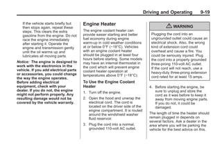 Black plate (19,1)Buick Enclave Owner Manual - 2011
Driving and Operating 9-19
If the vehicle starts briefly but
then stops again, repeat these
steps. This clears the extra
gasoline from the engine. Do not
race the engine immediately
after starting it. Operate the
engine and transmission gently
until the oil warms up and
lubricates all moving parts.
Notice: The engine is designed to
work with the electronics in the
vehicle. If you add electrical parts
or accessories, you could change
the way the engine operates.
Before adding electrical
equipment, check with your
dealer. If you do not, the engine
might not perform properly. Any
resulting damage would not be
covered by the vehicle warranty.
Engine Heater
The engine coolant heater can
provide easier starting and better
fuel economy during engine
warm-up in cold weather conditions
at or below 0°F (−18°C). Vehicles
with an engine coolant heater
should be plugged in at least four
hours before starting. Some models
may have an internal thermostat in
the cord which will prevent engine
coolant heater operation at
temperatures above 0°F (−18°C).
To Use the Engine Coolant
Heater
1. Turn off the engine.
2. Open the hood and unwrap the
electrical cord. The cord is
located on the driver side of the
engine compartment. It is routed
around the windshield washer
fluid reservoir.
3. Plug the cord into a normal,
grounded 110-volt AC outlet.
{ WARNING
Plugging the cord into an
ungrounded outlet could cause an
electrical shock. Also, the wrong
kind of extension cord could
overheat and cause a fire. You
could be seriously injured. Plug
the cord into a properly grounded
three-prong 110-volt AC outlet.
If the cord will not reach, use a
heavy-duty three-prong extension
cord rated for at least 15 amps.
4. Before starting the engine, be
sure to unplug and store the
cord as it was before to keep it
away from moving engine parts.
If you do not, it could be
damaged.
The length of time the heater should
remain plugged in depends on
several factors. Ask a dealer in the
area where you will be parking the
vehicle for the best advice on this.
 