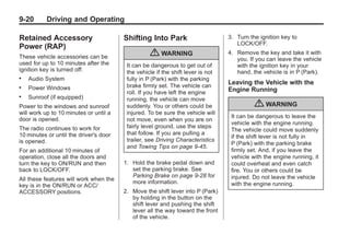 Black plate (20,1)Buick Enclave Owner Manual - 2011
9-20 Driving and Operating
Retained Accessory
Power (RAP)
These vehicle accessories can be
used for up to 10 minutes after the
ignition key is turned off:
. Audio System
. Power Windows
. Sunroof (if equipped)
Power to the windows and sunroof
will work up to 10 minutes or until a
door is opened.
The radio continues to work for
10 minutes or until the driver's door
is opened.
For an additional 10 minutes of
operation, close all the doors and
turn the key to ON/RUN and then
back to LOCK/OFF.
All these features will work when the
key is in the ON/RUN or ACC/
ACCESSORY positions.
Shifting Into Park
{ WARNING
It can be dangerous to get out of
the vehicle if the shift lever is not
fully in P (Park) with the parking
brake firmly set. The vehicle can
roll. If you have left the engine
running, the vehicle can move
suddenly. You or others could be
injured. To be sure the vehicle will
not move, even when you are on
fairly level ground, use the steps
that follow. If you are pulling a
trailer, see Driving Characteristics
and Towing Tips on page 9‑45.
1. Hold the brake pedal down and
set the parking brake. See
Parking Brake on page 9‑28 for
more information.
2. Move the shift lever into P (Park)
by holding in the button on the
shift lever and pushing the shift
lever all the way toward the front
of the vehicle.
3. Turn the ignition key to
LOCK/OFF.
4. Remove the key and take it with
you. If you can leave the vehicle
with the ignition key in your
hand, the vehicle is in P (Park).
Leaving the Vehicle with the
Engine Running
{ WARNING
It can be dangerous to leave the
vehicle with the engine running.
The vehicle could move suddenly
if the shift lever is not fully in
P (Park) with the parking brake
firmly set. And, if you leave the
vehicle with the engine running, it
could overheat and even catch
fire. You or others could be
injured. Do not leave the vehicle
with the engine running.
 