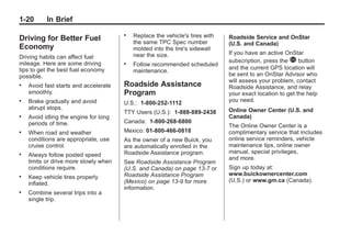 Black plate (20,1)Buick Enclave Owner Manual - 2011
1-20 In Brief
Driving for Better Fuel
Economy
Driving habits can affect fuel
mileage. Here are some driving
tips to get the best fuel economy
possible.
. Avoid fast starts and accelerate
smoothly.
. Brake gradually and avoid
abrupt stops.
. Avoid idling the engine for long
periods of time.
. When road and weather
conditions are appropriate, use
cruise control.
. Always follow posted speed
limits or drive more slowly when
conditions require.
. Keep vehicle tires properly
inflated.
. Combine several trips into a
single trip.
. Replace the vehicle's tires with
the same TPC Spec number
molded into the tire's sidewall
near the size.
. Follow recommended scheduled
maintenance.
Roadside Assistance
Program
U.S.: 1-800-252-1112
TTY Users (U.S.): 1-888-889-2438
Canada: 1-800-268-6800
Mexico: 01-800-466-0818
As the owner of a new Buick, you
are automatically enrolled in the
Roadside Assistance program.
See Roadside Assistance Program
(U.S. and Canada) on page 13‑7 or
Roadside Assistance Program
(Mexico) on page 13‑9 for more
information.
Roadside Service and OnStar
(U.S. and Canada)
If you have an active OnStar
subscription, press the Q button
and the current GPS location will
be sent to an OnStar Advisor who
will assess your problem, contact
Roadside Assistance, and relay
your exact location to get the help
you need.
Online Owner Center (U.S. and
Canada)
The Online Owner Center is a
complimentary service that includes
online service reminders, vehicle
maintenance tips, online owner
manual, special privileges,
and more.
Sign up today at:
www.buickownercenter.com
(U.S.) or www.gm.ca (Canada).
 