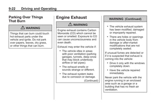 Black plate (22,1)Buick Enclave Owner Manual - 2011
9-22 Driving and Operating
Parking Over Things
That Burn
{ WARNING
Things that can burn could touch
hot exhaust parts under the
vehicle and ignite. Do not park
over papers, leaves, dry grass,
or other things that can burn.
Engine Exhaust
{ WARNING
Engine exhaust contains Carbon
Monoxide (CO) which cannot be
seen or smelled. Exposure to CO
can cause unconsciousness and
even death.
Exhaust may enter the vehicle if:
. The vehicle idles in areas
with poor ventilation (parking
garages, tunnels, deep snow
that may block underbody
airflow or tail pipes).
. The exhaust smells or
sounds strange or different.
. The exhaust system leaks
due to corrosion or damage.
(Continued)
WARNING (Continued)
. The vehicle exhaust system
has been modified, damaged
or improperly repaired.
. There are holes or openings
in the vehicle body from
damage or after-market
modifications that are not
completely sealed.
If unusual fumes are detected or
if it is suspected that exhaust is
coming into the vehicle:
. Drive it only with the windows
completely down.
. Have the vehicle repaired
immediately.
Never park the vehicle with the
engine running in an enclosed
area such as a garage or a
building that has no fresh air
ventilation.
 