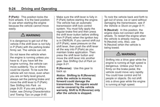 Black plate (24,1)Buick Enclave Owner Manual - 2011
9-24 Driving and Operating
P (Park): This position locks the
front wheels. It is the best position
to use when starting the engine
because the vehicle cannot move
easily.
{ WARNING
It is dangerous to get out of the
vehicle if the shift lever is not fully
in P (Park) with the parking brake
firmly set. The vehicle can roll.
Do not leave the vehicle when
the engine is running unless you
have to. If you have left the
engine running, the vehicle can
move suddenly. You or others
could be injured. To be sure the
vehicle will not move, even when
you are on fairly level ground,
always set the parking brake and
move the shift lever to P (Park).
See Shifting Into Park on
page 9‑20. If you are pulling a
trailer, see Driving Characteristics
and Towing Tips on page 9‑45.
Make sure the shift lever is fully in
P (Park) before starting the engine.
The vehicle has an automatic
transmission shift lock control
system. You must fully apply the
regular brake first and then press
the shift lever button before shifting
from P (Park) when the ignition key
is in ON/RUN. If you cannot shift out
of P (Park), ease pressure on the
shift lever, then push the shift lever
all the way into P (Park) as you
maintain brake application. Then
press the shift lever button and
move the shift lever into another
gear. See Shifting Out of Park on
page 9‑21.
R (Reverse): Use this gear to
back up.
Notice: Shifting to R (Reverse)
while the vehicle is moving
forward could damage the
transmission. The repairs would
not be covered by the vehicle
warranty. Shift to R (Reverse) only
after the vehicle is stopped.
To rock the vehicle back and forth to
get out of snow, ice or sand without
damaging the transmission, see If
the Vehicle is Stuck on page 9‑11.
N (Neutral): In this position, the
engine does not connect with the
wheels. To restart the engine when
the vehicle is already moving, use
N (Neutral) only. Also, use
N (Neutral) when the vehicle is
being towed.
{ WARNING
Shifting into a drive gear while the
engine is running at high speed is
dangerous. Unless your foot is
firmly on the brake pedal, the
vehicle could move very rapidly.
You could lose control and hit
people or objects. Do not shift
into a drive gear while the engine
is running at high speed.
 