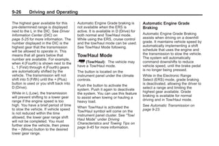 Black plate (26,1)Buick Enclave Owner Manual - 2011
9-26 Driving and Operating
The highest gear available for this
pre-determined range is displayed
next to the L in the DIC. See Driver
Information Center (DIC) on
page 5‑25 for more information. The
number displayed in the DIC is the
highest gear that the transmission
will be allowed to operate in. This
means that all gears below that
number are available. For example,
when 4 (Fourth) is shown next to the
L, 1 (First) through 4 (Fourth) gears
are automatically shifted by the
vehicle. The transmission will not
shift into 5 (Fifth) until the + (Plus)
button is used or you shift back into
D (Drive).
While in L (Low), the transmission
will prevent shifting to a lower gear
range if the engine speed is too
high. You have a brief period of time
to slow the vehicle. If vehicle speed
is not reduced within the time
allowed, the lower gear range shift
will not be completed. You must
further slow the vehicle, then press
the − (Minus) button to the desired
lower gear range.
Automatic Engine Grade braking is
not available when the ERS is
active. It is available in D (Drive) for
both normal and Tow/Haul mode.
While using the ERS, cruise control
and the tow/haul mode can be used.
See Tow/Haul Mode following.
Tow/Haul Mode
_ (Tow/Haul): The vehicle may
have a Tow/Haul mode.
The button is located on the
instrument panel under the climate
controls.
Push the button to activate the
system. Push it again to deactivate
the system. You can use this feature
to assist when towing or hauling a
heavy load.
When Tow/Haul is activated the
Tow/Haul symbol will come on the
instrument panel cluster. See “Tow/
Haul Mode” under Driving
Characteristics and Towing Tips on
page 9‑45 for more information.
Automatic Engine Grade
Braking
Automatic Engine Grade Braking
assists when driving on a downhill
grade. It maintains vehicle speed by
automatically implementing a shift
schedule that uses the engine and
the transmission to slow the vehicle.
The system will automatically
command downshifts to reduce
vehicle speed, until the brake pedal
is no longer being pressed.
While in the Electronic Range
Select (ERS) mode, grade braking
is deactivated, allowing the driver to
select a range and limiting the
highest gear available. Grade
braking is available for normal
driving and in Tow/Haul mode.
See Automatic Transmission on
page 9‑23.
 