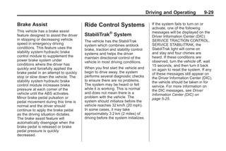Black plate (29,1)Buick Enclave Owner Manual - 2011
Driving and Operating 9-29
Brake Assist
This vehicle has a brake assist
feature designed to assist the driver
in stopping or decreasing vehicle
speed in emergency driving
conditions. This feature uses the
stability system hydraulic brake
control module to supplement the
power brake system under
conditions where the driver has
quickly and forcefully applied the
brake pedal in an attempt to quickly
stop or slow down the vehicle. The
stability system hydraulic brake
control module increases brake
pressure at each corner of the
vehicle until the ABS activates.
Minor brake pedal pulsation or
pedal movement during this time is
normal and the driver should
continue to apply the brake pedal
as the driving situation dictates.
The brake assist feature will
automatically disengage when the
brake pedal is released or brake
pedal pressure is quickly
decreased.
Ride Control Systems
StabiliTrak®
System
The vehicle has the StabiliTrak
system which combines antilock
brake, traction and stability control
systems and helps the driver
maintain directional control of the
vehicle in most driving conditions.
When you first start the vehicle and
begin to drive away, the system
performs several diagnostic checks
to ensure there are no problems.
The system may be heard or felt
while it is working. This is normal
and does not mean there is a
problem with the vehicle. The
system should initialize before the
vehicle reaches 32 km/h (20 mph).
In some cases, it may take
approximately 3.2 km (2 miles) of
driving before the system initializes.
If the system fails to turn on or
activate, one of the following
messages will be displayed on the
Driver Information Center (DIC):
SERVICE TRACTION CONTROL,
SERVICE STABILITRAK, the
StabiliTrak light will come on
and stay and four chimes are
heard. If these conditions are
observed, turn the vehicle off, wait
15 seconds, and then turn it back
on again to reset the system. If any
of these messages still appear on
the Driver Information Center (DIC),
the vehicle should be taken in for
service. For more information on
the DIC messages, see Driver
Information Center (DIC) on
page 5‑25.
 