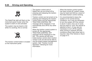 Black plate (30,1)Buick Enclave Owner Manual - 2011
9-30 Driving and Operating
The StabiliTrak light will flash on the
instrument panel cluster when the
system is both on and activated.
The system may be heard or felt
while it is working; this is normal.
The traction control button is located
on the instrument panel.
The traction control part of
StabiliTrak can be turned off by
pressing and releasing the traction
control button.
Traction control can be turned on by
pressing and releasing the traction
control button and the appropriate
TRACTION CONTROL ON
message will be displayed, if not
automatically shut off for any other
reason.
When the traction control system is
turned off, the appropriate
TRACTION CONTROL OFF
message will be displayed on the
DIC. The vehicle will still have
brake-traction control when traction
control is off, but will not be able to
use the engine speed management
system. See “Traction Control
Operation” following for more
information.
When the traction control system
has been turned off, system noises
may be heard and felt as a result of
the brake-traction control working.
It is recommended to leave the
system on for normal driving
conditions, but it may be necessary
to turn the system off if the vehicle
is stuck in sand, mud, ice or snow,
and you want to “rock” the vehicle to
attempt to free it. It may also be
necessary to turn off the system
when driving in extreme off-road
conditions where high wheel spin is
required. See If the Vehicle is Stuck
on page 9‑11.
 