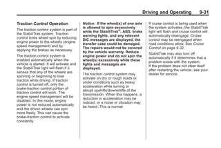 Black plate (31,1)Buick Enclave Owner Manual - 2011
Driving and Operating 9-31
Traction Control Operation
The traction control system is part of
the StabiliTrak system. Traction
control limits wheel spin by reducing
engine power to the wheels (engine
speed management) and by
applying the brakes as necessary.
The traction control system is
enabled automatically when the
vehicle is started. It will activate and
the StabiliTrak light will flash if it
senses that any of the wheels are
spinning or beginning to lose
traction while driving. If traction
control is turned off, only the
brake-traction control portion of
traction control will work. The
engine speed management will be
disabled. In this mode, engine
power is not reduced automatically
and the driven wheels can spin
more freely. This can cause the
brake-traction control to activate
constantly.
Notice: If the wheel(s) of one axle
is allowed to spin excessively
while the StabiliTrak®
, ABS, brake
warning lights, and any relevant
DIC messages are displayed, the
transfer case could be damaged.
The repairs would not be covered
by the vehicle warranty. Reduce
engine power and do not spin the
wheel(s) excessively while these
lights and messages are
displayed.
The traction control system may
activate on dry or rough roads or
under conditions such as heavy
acceleration while turning or
abrupt upshifts/downshifts of the
transmission. When this happens, a
reduction in acceleration may be
noticed, or a noise or vibration may
be heard. This is normal.
If cruise control is being used when
the system activates, the StabiliTrak
light will flash and cruise control will
automatically disengage. Cruise
control may be reengaged when
road conditions allow. See Cruise
Control on page 9‑32.
StabiliTrak may also turn off
automatically if it determines that a
problem exists with the system.
If the problem does not clear itself
after restarting the vehicle, see your
dealer for service.
 
