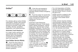 Black plate (21,1)Buick Enclave Owner Manual - 2011
In Brief 1-21
OnStar®
For vehicles with an active OnStar
subscription, OnStar uses several
innovative technologies and live
Advisors to provide a wide range
of safety, security, navigation,
diagnostics, and calling services.
Automatic Crash Response
In a crash, built‐in sensors can
automatically alert an OnStar
Advisor who is immediately
connected to the vehicle to
see if you need help.
How OnStar Service Works
Q : Push this blue button to
connect to a specially trained
OnStar Advisor to verify your
account information and to
answer questions.
] : Push this red emergency
button to get priority help from
specially trained OnStar Emergency
Advisors.
X : Push this button for hands‐free,
voice‐activated calling and to give
voice commands for Hands‐Free
Calling and Turn‐by‐Turn
Navigation.
Automatic Crash Response,
Emergency Services, Crisis Assist,
Stolen Vehicle Assistance, Vehicle
Diagnostics, Remote Door Unlock,
Roadside Assistance, Turn‐by‐Turn
Navigation, and Hands‐Free Calling
are available on most vehicles. Not
all OnStar services are available on
all vehicles. For more information,
see the OnStar Owner's Guide;
visit www.onstar.com (U.S.) or
www.onstar.ca (Canada); contact
OnStar at 1-888-4-ONSTAR
(1‐888‐466‐7827) or TTY
1‐877‐248‐2080; or push the Q
button to speak with an OnStar
Advisor 24 hours a day, 7 days
a week.
For a full description of OnStar
services and system limitations,
see the OnStar Owner's Guide in
the glove box.
OnStar service is subject to the
OnStar Terms and Conditions
included in the OnStar Glove
Box Kit.
OnStar service requires wireless
communication networks and the
Global Positioning System (GPS)
satellite network. Not all OnStar
services are available everywhere
or on all vehicles at all times.
OnStar service can’t work unless
the vehicle is in a place where
OnStar has an agreement with a
wireless service provider for service
in that area, and the wireless
service provider has coverage,
network capacity, reception, and
technology compatible with OnStar
service. Service involving location
information about the vehicle can’t
work unless GPS signals are
available, unobstructed, and
compatible with the OnStar
 