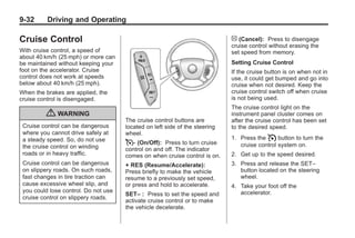 Black plate (32,1)Buick Enclave Owner Manual - 2011
9-32 Driving and Operating
Cruise Control
With cruise control, a speed of
about 40 km/h (25 mph) or more can
be maintained without keeping your
foot on the accelerator. Cruise
control does not work at speeds
below about 40 km/h (25 mph).
When the brakes are applied, the
cruise control is disengaged.
{ WARNING
Cruise control can be dangerous
where you cannot drive safely at
a steady speed. So, do not use
the cruise control on winding
roads or in heavy traffic.
Cruise control can be dangerous
on slippery roads. On such roads,
fast changes in tire traction can
cause excessive wheel slip, and
you could lose control. Do not use
cruise control on slippery roads.
The cruise control buttons are
located on left side of the steering
wheel.
T (On/Off): Press to turn cruise
control on and off. The indicator
comes on when cruise control is on.
+ RES (Resume/Accelerate):
Press briefly to make the vehicle
resume to a previously set speed,
or press and hold to accelerate.
SET– : Press to set the speed and
activate cruise control or to make
the vehicle decelerate.
[ (Cancel): Press to disengage
cruise control without erasing the
set speed from memory.
Setting Cruise Control
If the cruise button is on when not in
use, it could get bumped and go into
cruise when not desired. Keep the
cruise control switch off when cruise
is not being used.
The cruise control light on the
instrument panel cluster comes on
after the cruise control has been set
to the desired speed.
1. Press the I button to turn the
cruise control system on.
2. Get up to the speed desired.
3. Press and release the SET–
button located on the steering
wheel.
4. Take your foot off the
accelerator.
 