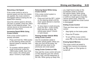 Black plate (33,1)Buick Enclave Owner Manual - 2011
Driving and Operating 9-33
Resuming a Set Speed
If the cruise control is set at a
desired speed and then the brakes
are applied, the cruise control is
disengaged without erasing the set
speed from memory.
Once the vehicle speed is 40 km/h
(25 mph) or greater, press the +RES
button on the steering wheel. The
vehicle returns to the previously set
speed and stays there.
Increasing Speed While Using
Cruise Control
If the cruise control system is
already activated,
. Press and hold the +RES button
on the steering wheel until the
desired speed is reached, then
release it.
. To increase vehicle speed in
small increments, press the
+RES button briefly. Each time
this is done, the vehicle goes
about 1.6 km/h (1 mph) faster.
Reducing Speed While Using
Cruise Control
If the cruise control system is
already activated,
. Press and hold the SET– button
on the steering wheel until the
lower speed desired is reached,
then release it.
. To slow down in small amounts,
press the SET– button briefly.
Each time this is done, the
vehicle goes about 1.6 km/h
(1 mph) slower.
Passing Another Vehicle While
Using Cruise Control
Use the accelerator pedal to
increase vehicle speed. When you
take your foot off the pedal, the
vehicle will slow down to the
previously set cruise speed.
Using Cruise Control on Hills
How well the cruise control will work
on hills depends upon the vehicle
speed, load, and the steepness of
the hills. When going up steep hills,
you might have to step on the
accelerator pedal to maintain
the vehicle speed. When going
downhill, you might have to brake
or shift to a lower gear to keep the
vehicle speed down. When the
brakes are applied the cruise control
is disengaged.
Ending Cruise Control
There are three ways to end cruise
control:
. Step lightly on the brake pedal.
. Press the [ button.
. To turn off the cruise control,
press T on the steering wheel.
Erasing Speed Memory
The cruise control set speed is
erased from memory by pressing
the T button or if the ignition is
turned off.
 